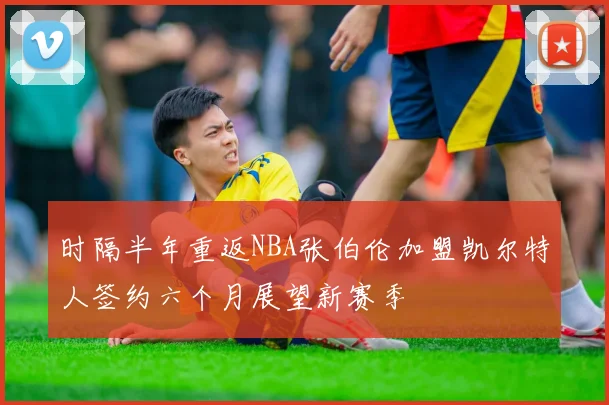 时隔半年重返NBA张伯伦加盟凯尔特人签约六个月展望新赛季