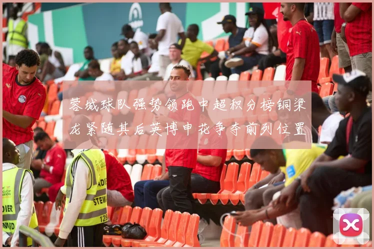 蓉城球队强势领跑中超积分榜铜梁龙紧随其后英博申花争夺前列位置