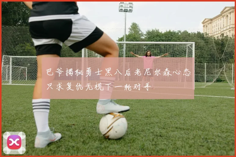 巴爷揭秘勇士黑八后老尼尔森心态只求复仇无视下一轮对手