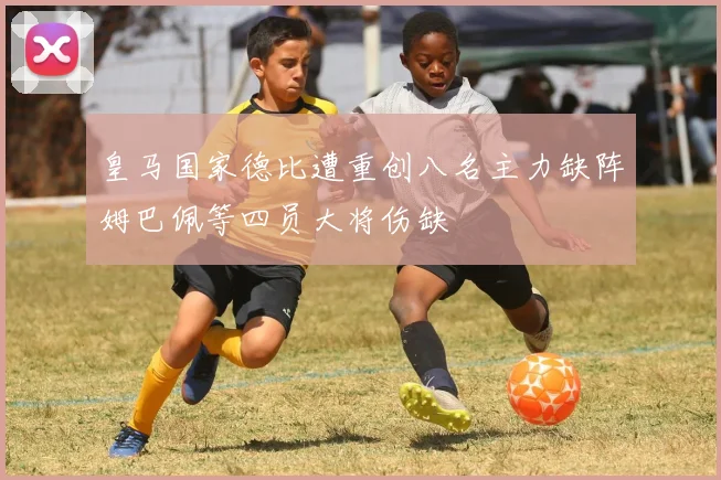 皇马国家德比遭重创八名主力缺阵姆巴佩等四员大将伤缺