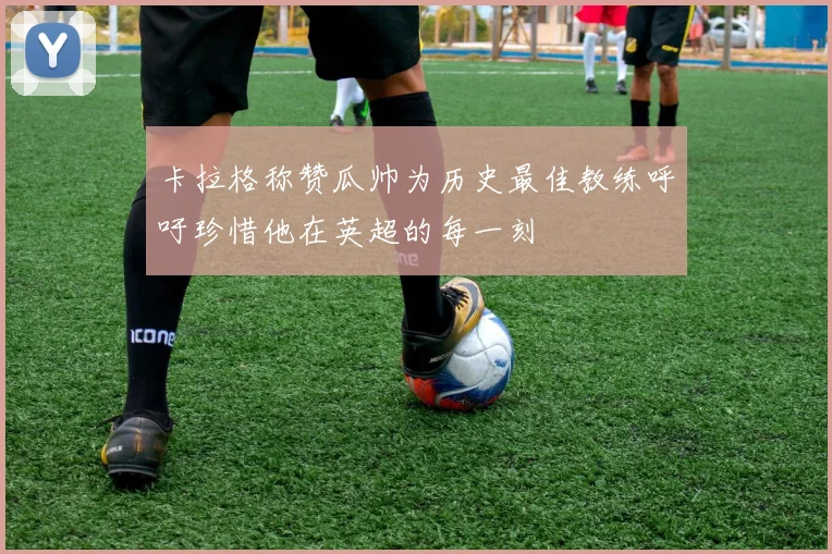 卡拉格称赞瓜帅为历史最佳教练呼吁珍惜他在英超的每一刻