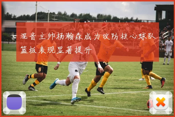 混音主帅杨瀚森成为攻防核心球队篮板表现显著提升