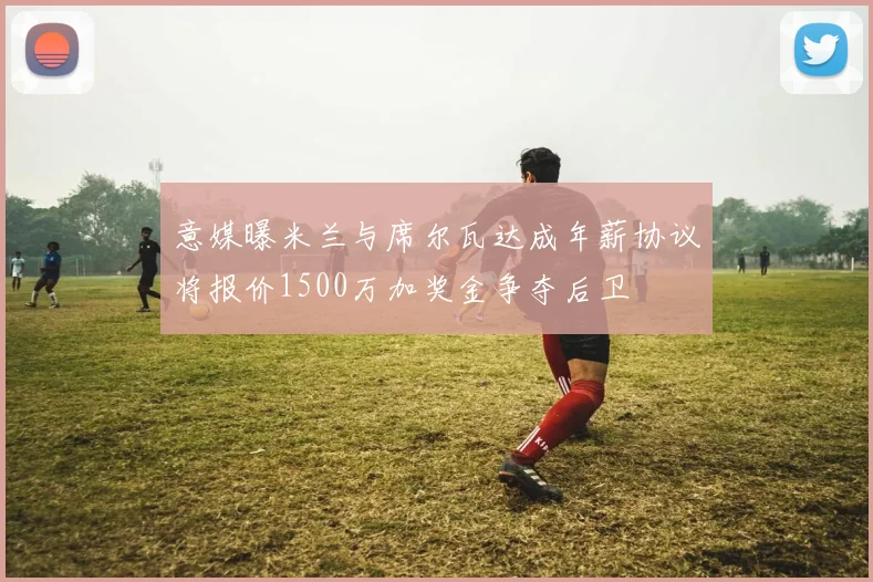 意媒曝米兰与席尔瓦达成年薪协议将报价1500万加奖金争夺后卫