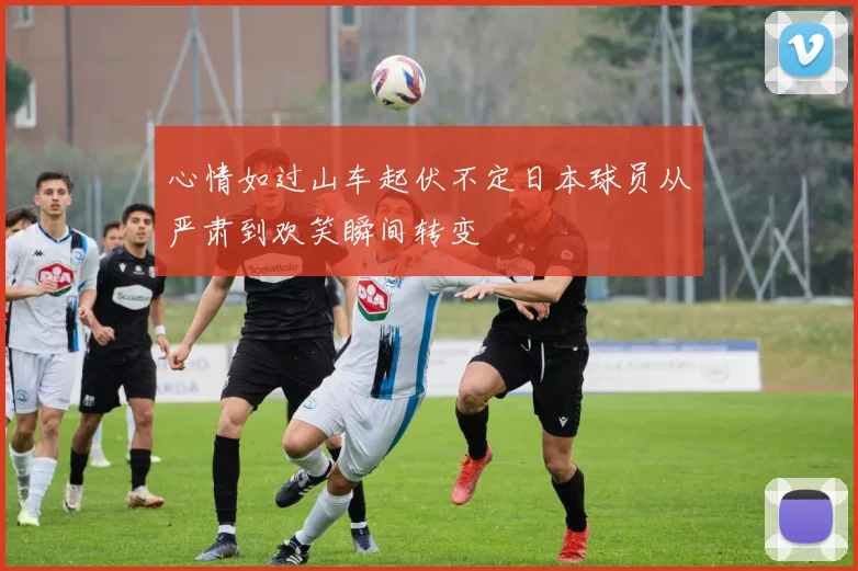 心情如过山车起伏不定日本球员从严肃到欢笑瞬间转变