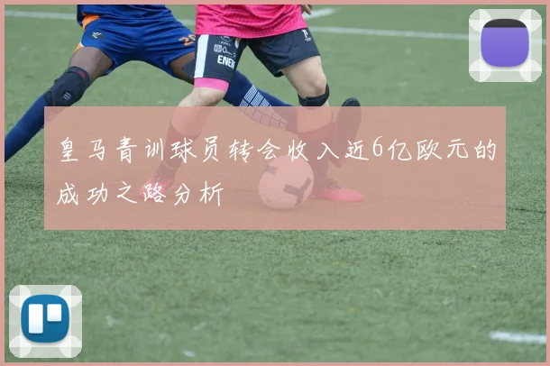 皇马青训球员转会收入近6亿欧元的成功之路分析