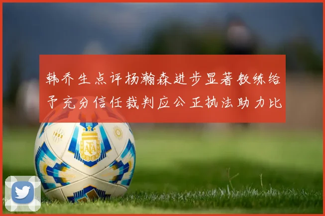 韩乔生点评杨瀚森进步显著教练给予充分信任裁判应公正执法助力比赛发展