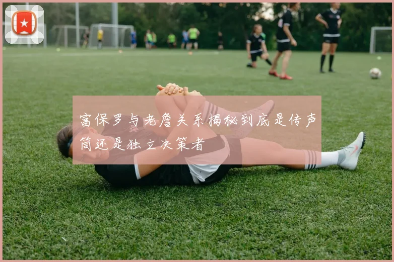 富保罗与老詹关系揭秘到底是传声筒还是独立决策者
