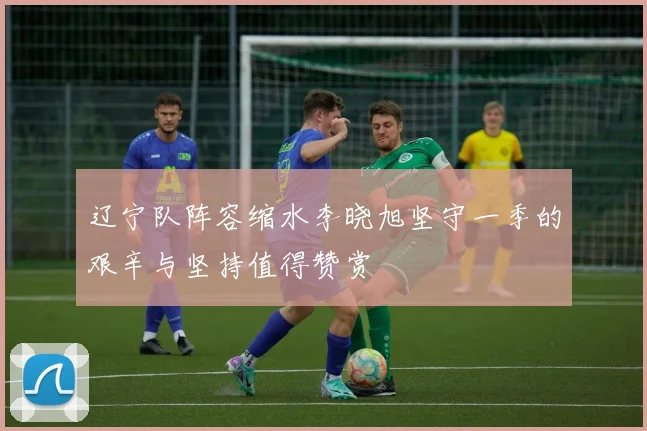 辽宁队阵容缩水李晓旭坚守一季的艰辛与坚持值得赞赏