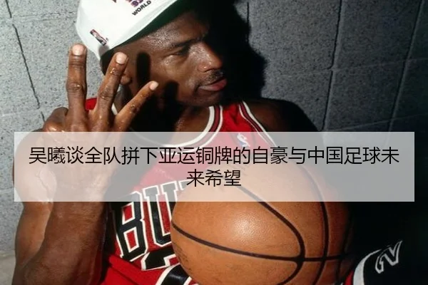 吴曦谈全队拼下亚运铜牌的自豪与中国足球未来希望